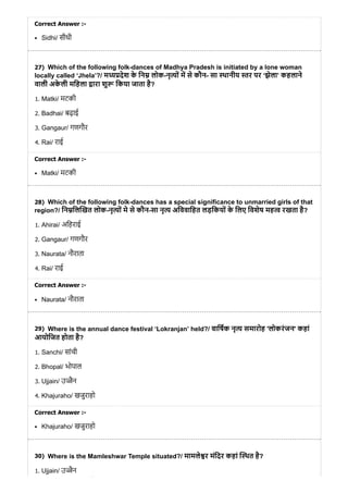 27)
28)
29)
30)
Correct Answer :-
Sidhi/ सीधी
Which of the following folk-dances of Madhya Pradesh is initiated by a lone woman
locally called ‘Jhela’?/ म देश के िन लोक-नृ ों म से कौन- सा थानीय र पर ‘झेला’ कहलाने
वाली अके ली मिहला ारा शु िकया जाता है?
1. Matki/ मटकी
2. Badhai/ बढ़ाई
3. Gangaur/ गणगौर
4. Rai/ राई
Correct Answer :-
Matki/ मटकी
Which of the following folk-dances has a special significance to unmarried girls of that
region?/ िन िल खत लोक-नृ ों मे से कौन-सा नृ अिववािहत लड़िकयों के िलए िवशेष मह रखता है?
1. Ahirai/ अिहराई
2. Gangaur/ गणगौर
3. Naurata/ नौराता
4. Rai/ राई
Correct Answer :-
Naurata/ नौराता
Where is the annual dance festival ‘Lokranjan’ held?/ वािषक नृ समारोह 'लोकरंजन' कहां
आयोिजत होता है?
1. Sanchi/ सांची
2. Bhopal/ भोपाल
3. Ujjain/ उ ैन
4. Khajuraho/ खजुराहो
Correct Answer :-
Khajuraho/ खजुराहो
Where is the Mamleshwar Temple situated?/ मामले र मंिदर कहां थत है?
1. Ujjain/ उ ैन
ो
 