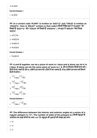 38)
39)
40)
4. Rs.840
Correct Answer :-
Rs.840
In a certain code ‘PLANT' is written as ‘$@2*©’ and ‘YIELD’ is written as
‘#64@%’. How is ‘DELAY’ written in that code?/िकसी िनि त कू ट म ‘PLANT' को
िलखते ह ‘$@2*©’ और ‘YIELD’ को िलखते ह ‘#64@%’ | उस कू ट म ‘DELAY’ कै से िलखा
जाएगा?
1. #4*2%
2. #4@2%
3. %4@2#
4. %42@#
Correct Answer :-
%4@2#
A and B together can do a piece of work in 5 days and A alone can do it in
8 days. B alone can do the same piece of work in:/ A और B िमलकर िकसी काम को 5
िदनों म कर सकते ह और A अके ले उस काम को 8 िदनों म कर सकता है, तो B अके ले उस काम को िकतने
िदनों म करेगा?
1. days/ िदन
2. days / िदन
3. days / िदन
4. days/ िदन
Correct Answer :-
days / िदन
The difference between the interior and exterior angles at a vertex of a
regular polygon is 150°. The number of sides of the polygon is:/िकसी ब भुज के
आंत रक तथा बा कोणों का अंतर 150° है। ब भुज की भुजाओं की सं या ात कर।
1. 24
2. 10
3. 15
 