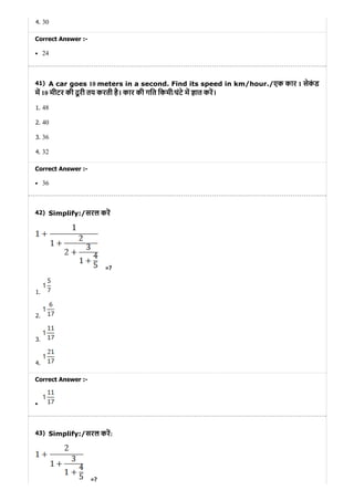 41)
42)
43)
4. 30
Correct Answer :-
24
A car goes 10 meters in a second. Find its speed in km/hour./एक कार 1 सेकं ड
म 10 मीटर की दू री तय करती है। कार की गित िकमी/घंटे म ात कर।
1. 48
2. 40
3. 36
4. 32
Correct Answer :-
36
Simplify:/सरल कर
=?
1.
2.
3.
4.
Correct Answer :-
Simplify:/सरल कर:
=?
 