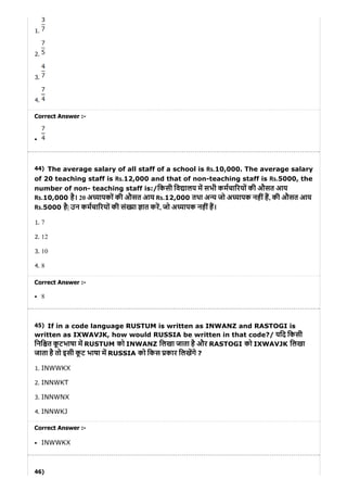44)
45)
46)
1.
2.
3.
4.
Correct Answer :-
The average salary of all staff of a school is Rs.10,000. The average salary
of 20 teaching staff is Rs.12,000 and that of non-teaching staff is Rs.5000, the
number of non- teaching staff is:/िकसी िव ालय म सभी कमचा रयों की औसत आय
Rs.10,000 है। 20 अ यापकों की औसत आय Rs.12,000 तथा अ य जो अ यापक नहींह, की औसत आय
Rs.5000 है| उन कमचा रयों की सं या ात कर, जो अ यापक नहींह।
1. 7
2. 12
3. 10
4. 8
Correct Answer :-
8
If in a code language RUSTUM is written as INWANZ and RASTOGI is
written as IXWAVJK, how would RUSSIA be written in that code?/ यिद िकसी
िनि त कू टभाषा म RUSTUM को INWANZ िलखा जाता है और RASTOGI को IXWAVJK िलखा
जाता है तो इसी कू ट भाषा म RUSSIA को िकस कार िलखगे ?
1. INWWKX
2. INNWKT
3. INNWNX
4. INNWKJ
Correct Answer :-
INWWKX
 