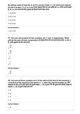 47)
48)
By selling a plot of land for Rs.45,000 a person loses 10%. At what price should
he sell it to gain 15%?/ Rs.45,000 म एक भूख ड बेचने पर एक य को 10% हािन उठानी पड़ती
है, तो 15% लाभ कमाने के िलए भूख ड को िकतने पये म बेचा जाये?
1. Rs.60,000
2. Rs.57,500
3. Rs.55,000
4. Rs.50,000
Correct Answer :-
Rs.57,500
The sum and product of two numbers are 12 and 35 respectively. What
will be the sum of their reciprocals?/दो सं याओं का योग तथा गुणनफल मश: 12 तथा 35
है, उनके यु मों का योग या होगा?
1.
2.
3.
4.
Correct Answer :-
The sum of three numbers is 98. If the ratio of the first to the second is 2:
3 and that of the second to the third is 5 : 8, then the second number is:/तीन
सं याओं का योग 98 है। यिद पहली और दू सरी सं या 2 : 3 के अनुपात म है और दू सरी और तीसरी सं या का
अनुपात 5 : 8 है, तो दू सरी सं या ात कर|
1. 48
2. 20
3. 49
4. 30
Correct Answer :-
30
 