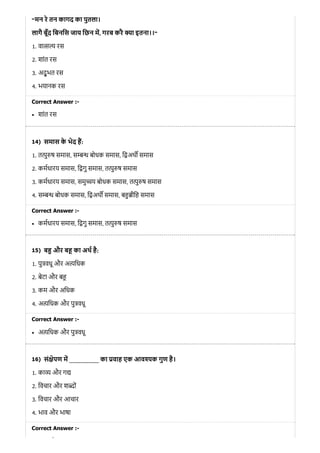 14)
15)
16)
“मन रे तन कागद का पुतला।
लागै बूँद िबनिस जाय िछन म, गरब करै ा इतना।।“
1. वा रस
2. शांत रस
3. अद् भु त रस
4. भयानक रस
Correct Answer :-
शांत रस
समास के भेद ह:
1. त ु ष समास, स बोधक समास, ि अथ समास
2. कमधारय समास, ि गु समास, त ु ष समास
3. कमधारय समास, समु य बोधक समास, त ु ष समास
4. स बोधक समास, ि अथ समास, ब ीिह समास
Correct Answer :-
कमधारय समास, ि गु समास, त ु ष समास
ब और ब का अथ है:
1. पु वधू और अ िधक
2. बेटा और ब
3. कम और अिधक
4. अ यिधक और पु वधू
Correct Answer :-
अ यिधक और पु वधू
सं ेपण म __________ का वाह एक आव क गुण है।
1. का और ग
2. िवचार और श ों
3. िवचार और आचार
4. भाव और भाषा
Correct Answer :-
औ
 