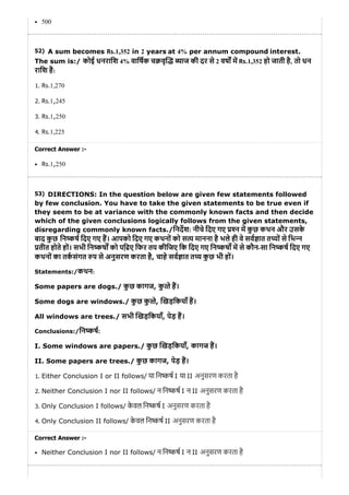 52)
53)
500
A sum becomes Rs.1,352 in 2 years at 4% per annum compound interest.
The sum is:/ कोई धनरािश 4% वािषक च वृ याज की दर से 2 वष म Rs.1,352 हो जाती है, तो धन
रािश है:
1. Rs.1,270
2. Rs.1,245
3. Rs.1,250
4. Rs.1,225
Correct Answer :-
Rs.1,250
DIRECTIONS: In the question below are given few statements followed
by few conclusion. You have to take the given statements to be true even if
they seem to be at variance with the commonly known facts and then decide
which of the given conclusions logically follows from the given statements,
disregarding commonly known facts./िनदश: नीचे िदए गए न म कु छ कथन और उसके
बाद कु छ िन ष िदए गए ह। आपको िदए गए कथनों को स य मानना है भले ही वे सव ात त यों से िभ न
तीत होते हों। सभी िन कष को पि़ढए िफर तय कीिजए िक िदए गए िन कष म से कौन-सा िन ष िदए गए
कथनों का तकसंगत प से अनुसरण करता है, चाहे सव ात त य कु छ भी हों।
Statements:/कथन:
Some papers are dogs./ कु छ कागज, कु ते ह।
Some dogs are windows./ कु छ कु ते, खड़िकयाँ ह।
All windows are trees./ सभी खड़िकयाँ, पेड़ ह।
Conclusions:/िन कष:
I. Some windows are papers./ कु छ खड़िकयाँ, कागज ह।
II. Some papers are trees./ कु छ कागज, पेड़ ह।
1. Either Conclusion I or II follows/ या िन कष I या II अनुसरण करता है
2. Neither Conclusion I nor II follows/ न िन कष I न II अनुसरण करता है
3. Only Conclusion I follows/ के वल िन कष I अनुसरण करता है
4. Only Conclusion II follows/ के वल िन कष II अनुसरण करता है
Correct Answer :-
Neither Conclusion I nor II follows/ न िन कष I न II अनुसरण करता है
 
