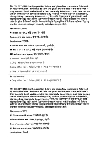 54)
55)
DIRECTIONS: In the question below are given few statements followed
by few conclusion. You have to take the given statements to be true even if
they seem to be at variance with the commonly known facts and then decide
which of the given conclusions logically follows from the given statements,
disregarding commonly known facts./िनदश: नीचे िदए गए न म कु छ कथन और उसके
बाद कु छ िन ष िदए गए ह। आपको िदए गए कथनों को स य मानना है भले ही वे सव ात त यों से िभ न
तीत होते हों। सभी िन कष को पि़ढए िफर तय कीिजए िक िदए गए िन कष म से कौन-सा िन ष िदए गए
कथनों का तकसंगत प से अनुसरण करता है, चाहे सव ात त य कु छ भी हों।
Statements:/कथन:
No book is pen./ कोई पु तक, पेन नहींहै।
Some pens are men./ कु छ पेन, आदमी ह।
Conclusions:/िन कष:
I. Some men are books./ कु छ आदमी, पु तक ह।
II. No man is book./ कोई आदमी, पु तक नहींहै।
III. All men are pens./ सभी आदमी, पेन ह।
1. None of these/इनम से कोई नहीं
2. Only I follows/के वल I अनुसरण करता है
3. Only either I or II follows/के वल या I या II अनुसरण करता है
4. Only III follows/के वल III अनुसरण करता है
Correct Answer :-
Only either I or II follows/के वल या I या II अनुसरण करता है
DIRECTIONS: In the question below are given few statements followed
by few conclusion. You have to take the given statements to be true even if
they seem to be at variance with the commonly known facts and then decide
which of the given conclusions logically follows from the given statements,
disregarding commonly known facts./िनदश: नीचे िदए गए न म कु छ कथन और उसके
बाद कु छ िन ष िदए गए ह। आपको िदए गए कथनों को स य मानना है भले ही वे सव ात त यों से िभ न
तीत होते हों। सभी िन कष को पि़ढए िफर तय कीिजए िक िदए गए िन कष म से कौन-सा िन ष िदए गए
कथनों का तकसंगत प से अनुसरण करता है, चाहे सव ात त य कु छ भी हों।
Statements:/ कथन:
All Stems are flowers./ सभी तने, फू ल ह।
Some flowers are trees./ कु छ फू ल, पेड़ ह।
Some trees are leaves./ कु छ पेड़, पि याँ ह।
All leaves are plants./ सभी पि याँ, पौधे ह।
Conclusions:/ िन ष:
 