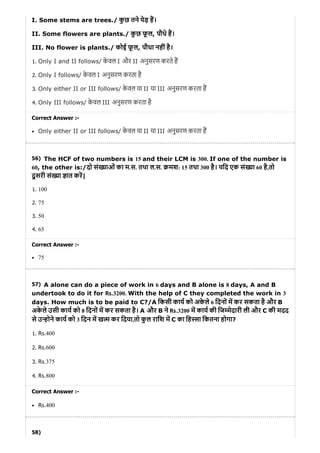56)
57)
58)
I. Some stems are trees./ कु छ तने पेड़ ह।
II. Some flowers are plants./ कु छ फू ल, पौधे ह।
III. No flower is plants./ कोई फू ल, पौधा नहींहै।
1. Only I and II follows/ के वल I और II अनुसरण करते ह
2. Only I follows/ के वल I अनुसरण करता है
3. Only either II or III follows/ के वल या II या III अनुसरण करता ह
4. Only III follows/ के वल III अनुसरण करता है
Correct Answer :-
Only either II or III follows/ के वल या II या III अनुसरण करता ह
The HCF of two numbers is 15 and their LCM is 300. If one of the number is
60, the other is:/दो सं याओं का म.स. तथा ल.स. मश: 15 तथा 300 है। यिद एक सं या 60 है,तो
दू सरी सं या ात कर|
1. 100
2. 75
3. 50
4. 65
Correct Answer :-
75
A alone can do a piece of work in 6 days and B alone is 8 days, A and B
undertook to do it for Rs.3200. With the help of C they completed the work in 3
days. How much is to be paid to C?/A िकसी काय को अके ले 6 िदनों म कर सकता है और B
अके ले उसी काय को 8 िदनों म कर सकता है। A और B ने Rs.3200 म काय की िज मेदारी ली और C की मदद
से उ होने काय को 3 िदन म ख म कर िदया,तो कु ल रािश म C का िह सा िकतना होगा?
1. Rs.400
2. Rs.600
3. Rs.375
4. Rs.800
Correct Answer :-
Rs.400
 