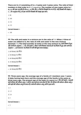 59)
60)
There are Rs.225 consisting of Rs.1, 50 paise and 25 paise coins. The ratio of their
numbers in that order is 8: 5: 3 respectively. The number of one-rupee coins is:/
Rs.225 की एक धनरािश है जो Rs.1, 50 पैसे और 25 पैसों के िस कों के प म है। यिद िस कों की सं या 8 :
5 : 3 के अनुपात म है, तो एक पये के िस कों की सं या ात कर।
1. 80
2. 160
3. 112
4. 172
Correct Answer :-
160
The milk and water in a mixture are in the ratio of 7: 5. When 15 litres of
water are added to it, the ratio of milk and water in the new mixture
becomes 7: 8. The total quantity of water in the new mixture is:/एक िम ण म दू ध
और पानी का अनुपात 7 : 5 है। जब इसम 15 लीटर पानी िमलाया जाता है,तो नए िम ण म दू ध और पानी का
अनुपात 7 : 8 हो जाता है। नए िम ण म पानी की कु ल मा ा बताइए।
1. 60 litres/ 60 लीटर
2. 96 litres/ 96 लीटर
3. 40 litres/40 लीटर
4. 35 litres/35 लीटर
Correct Answer :-
40 litres/40 लीटर
Three years ago, the average age of a family of 5 members was 17 years.
A baby having been born and the average age of the family is the same as
three years ago. The present age of the baby (in years) is:/ तीन वष पहले, 5 सद यों
वाले प रवार की औसत आयु 17 वष है। एक ब चे का ज म होता है, िफर भी प रवार की वतमान औसत आयु 3
वष पहले की औसत आयु के समान है। ब चे की वतमान आयु (वष म) ात कर।
1. 2
2. 1.5
3. 2.4
4. 3
Correct Answer :-
2
ि ि ो ौ ी े ो ी ै
 