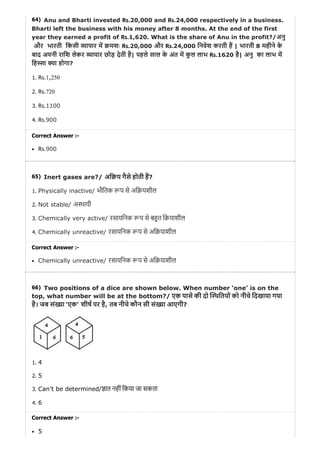 64)
65)
66)
Anu and Bharti invested Rs.20,000 and Rs.24,000 respectively in a business.
Bharti left the business with his money after 8 months. At the end of the first
year they earned a profit of Rs.1,620. What is the share of Anu in the profit?/अनु
और भारती िकसी ापार म मशः Rs.20,000 और Rs.24,000 िनवेश करती ह | भारती 8 महीने के
बाद अपनी रािश लेकर ापार छोड़ देती है| पहले साल के अंत म कु ल लाभ Rs.1620 है| अनु का लाभ म
िह ा ा होगा?
1. Rs.1,250
2. Rs.720
3. Rs.1100
4. Rs.900
Correct Answer :-
Rs.900
Inert gases are?/ अि य गैसे होती ह?
1. Physically inactive/ भौितक प से अि यशील
2. Not stable/ अ थायी
3. Chemically very active/ रसायिनक प से ब त ि याशील
4. Chemically unreactive/ रसायिनक प से अि याशील
Correct Answer :-
Chemically unreactive/ रसायिनक प से अि याशील
Two positions of a dice are shown below. When number ‘one’ is on the
top, what number will be at the bottom?/ एक पासे की दो थितयों को नीचे िदखाया गया
है। जब सं ा 'एक' शीष पर है, तब नीचे कौन सी सं ा आएगी?
1. 4
2. 5
3. Can’t be determined/ ात नहीं िकया जा सकता
4. 6
Correct Answer :-
5
 