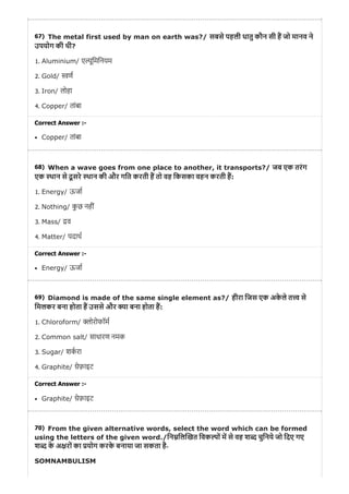 67)
68)
69)
70)
The metal first used by man on earth was?/ सबसे पहली धातु कौन सी ह जो मानव ने
उपयोग की थी?
1. Aluminium/ ए ूिमिनयम
2. Gold/ ण
3. Iron/ लोहा
4. Copper/ तांबा
Correct Answer :-
Copper/ तांबा
When a wave goes from one place to another, it transports?/ जब एक तरंग
एक थान से दू सरे थान की और गित करती ह तो वह िकसका वहन करती ह:
1. Energy/ ऊजा
2. Nothing/ कु छ नहीं
3. Mass/ व
4. Matter/ पदाथ
Correct Answer :-
Energy/ ऊजा
Diamond is made of the same single element as?/ हीरा िजस एक अके ले त से
िमलकर बना होता ह उससे और ा बना होता ह:
1. Chloroform/ ोरोफॉम
2. Common salt/ साधारण नमक
3. Sugar/ शकरा
4. Graphite/ ेफ़ाइट
Correct Answer :-
Graphite/ ेफ़ाइट
From the given alternative words, select the word which can be formed
using the letters of the given word./िन िल खत िवक ों म से वह श चुिनये जो िदए गए
श के अ रों का योग करके बनाया जा सकता है-
SOMNAMBULISM
 