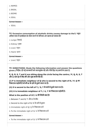 71)
72)
1. NAMES
2. BASAL
3. BIOME
4. SOUL
Correct Answer :-
SOUL
Excessive consumption of alcoholic drinks causes damage to the?/ ब त
अिधक मा ा म ए ोहल का सेवन करने से कौनसा अंग खराब हो सकता ह?
1. Lungs/ फे फड़े
2. Kidney/ वृ
3. Liver/ यकृ त
4. Heart/ दय
Correct Answer :-
Liver/ यकृ त
DIRECTIONS: Study the following information and answer the questions
given:/िनदश: दी गई जानकारी को यानपूवक पढ और नीचे िदए गए नों के उ तर द:
P, Q, R, S, T and U are sitting along the circle facing the centre./ P, Q, R, S, T
और U एक वृत म क की ओर मुख करके बैठे ह।
(i) P is immediate neighbour of Q who is second to the right of R./ P, Q का
िनकटतम पड़ोसी है जो की R के दाय से दू सरे थान पर है।
(ii) S is second to the left of T./ S, T के बाय से दू सरे थान पर है।
(iii) U is immediate neighbour of T./ U, T का िनकटतम पड़ोसी है।
What is the position of U?/ U की थित ा है?
1. Between T and R/ T और R के बीच
2. Second to the right of R/ R के दाय से दू सरा
3. Immediate right of Q/ Q के िनकटतम दाय
4. To the immediate right of S/ S के िनकटतम दाय
Correct Answer :-
To the immediate right of S/ S के िनकटतम दाय
 