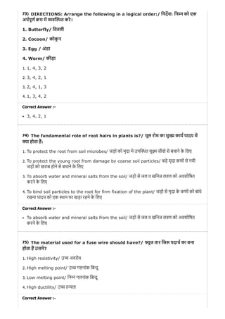 73)
74)
75)
DIRECTIONS: Arrange the following in a logical order:/ िनदश: िन न को एक
अथपूण म म यव थत करे।
1. Butterfly/ िततली
2. Cocoon/ कोकू न
3. Egg / अंडा
4. Worm/ कीड़ा
1. 1, 4, 3, 2
2. 3, 4, 2, 1
3. 2, 4, 1, 3
4. 1, 3, 4, 2
Correct Answer :-
3, 4, 2, 1
The fundamental role of root hairs in plants is?/ मूल रोम का मु काय पादप म
ा होता ह:
1. To protect the root from soil microbes/ जड़ो को मृदा मे उप थत सू जीवो से बचाने के िलए
2. To protect the young root from damage by coarse soil particles/ बड़े मृदा कणों से नयी
जड़ो को खराब होने से बचाने के िलए
3. To absorb water and mineral salts from the soil/ जड़ो से जल व खिनज लवण को अवशोिषत
करने के िलए
4. To bind soil particles to the root for firm fixation of the plant/ जड़ो से मृदा के कणों को बांधे
रखना पादप को एक थान पर खड़ा रहने के िलए
Correct Answer :-
To absorb water and mineral salts from the soil/ जड़ो से जल व खिनज लवण को अवशोिषत
करने के िलए
The material used for a fuse wire should have?/ ूज तार िजस पदाथ का बना
होता ह उसमे?
1. High resistivity/ उ अवरोध
2. High melting point/ उ गलनांक िब दु
3. Low melting point/ िन न गलनांक िब दु
4. High ductility/ उ त ता
Correct Answer :-
 