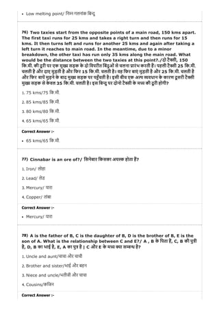 76)
77)
78)
Low melting point/ िन न गलनांक िब दु
Two taxies start from the opposite points of a main road, 150 kms apart.
The first taxi runs for 25 kms and takes a right turn and then runs for 15
kms. It then turns left and runs for another 25 kms and again after taking a
left turn it reaches to main road. In the meantime, due to a minor
breakdown, the other taxi has run only 35 kms along the main road. What
would be the distance between the two taxies at this point?./दो टै ी, 150
िक.मी. की दू री पर एक मु य सड़क के दो िवपरीत िबंदुओं से चलना ारंभ करती ह। पहली टै ी 25 िक.मी.
चलती है और दाए मुड़ती है और िफर 15 िक.मी. चलती है। वह िफर बाएं मुड़ती है और 25 िक.मी. चलती है
और िफर बाय मुड़ने के बाद मु सड़क पर प ँचती है। इसी बीच एक अ वधान के कारण दू सरी टै ी
मु सड़क से के वल 35 िक.मी. चलती है। इस िब दु पर दोनो टै ी के म की दू री होगी?
1. 75 kms/75 िक.मी.
2. 85 kms/85 िक.मी.
3. 80 kms/80 िक.मी.
4. 65 kms/65 िक.मी.
Correct Answer :-
65 kms/65 िक.मी.
Cinnabar is an ore of?/ िसनेबार िकसका अय होता ह?
1. Iron/ लोहा
2. Lead/ लेड
3. Mercury/ पारा
4. Copper/ तांबा
Correct Answer :-
Mercury/ पारा
A is the father of B, C is the daughter of B, D is the brother of B, E is the
son of A. What is the relationship between C and E?/ A , B के िपता ह, C, B की पु ी
है, D, B का भाई है, E, A का पु है | C और E के म ा स है?
1. Uncle and aunt/चाचा और चाची
2. Brother and sister/भाई और बहन
3. Niece and uncle/भतीजी और चाचा
4. Cousins/किजन
Correct Answer :-
 