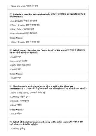 79)
80)
81)
82)
Niece and uncle/भतीजी और चाचा
Dialysis is used for patients having?/ अपोहन (डाइिलिसस) का उपयोग िकस मरीज़ के
िलए िकया जाता ह:
1. Lung trouble/ फे फड़ों म रोग वाले
2. Kidney trouble/ वृ म सम ा वाले
3. Heart failure/ दयाघात वाले
4. Liver diseases/ यकृ त म रोग वाले
Correct Answer :-
Kidney trouble/ वृ म सम ा वाले
Which country is called the "sugar bowl" of the world?/ िन म से कौनसा देश
िव का “चीनी का कटोरा” कहलाता ह:
1. Cuba/ ूबा
2. Argentina/ अजटीना
3. USA/ संयु रा अमे रका
4. India/ भारत
Correct Answer :-
Cuba/ ूबा
The disease in which high levels of uric acid in the blood are
characteristic is?/ जब िधर म यू रक अ की मा ा अिधक हो जाता ह यह कौनसे रोग का ल ण ह?
1. None of the above / उपरो म से कोई नहीं
2. Arthritis/ जोड़ो म सूजन
3. Hepatitis / हेपेटाइिटस
4. Gout/ गँिठया
Correct Answer :-
Gout/ गँिठया
Which of the following do not belong to the solar system?/ िन म से कौन
हमारे सोर म ल से संब त नहींहोता:
1. Comets/ धूमके तु
 
