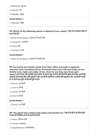 83)
84)
85)
2. Asteroids/ ु ह
3. Planets/ ह
4. Nebulae/ नेबूला
Correct Answer :-
Nebulae/ नेबूला
Which of the following spices is obtained from roots?/ िन म सा मसाला जड़ो से
ा होता ह?
1. None of the above/ उपरो म से कोई नहीं
2. Cinnamon/ दालचीनी
3. Clove/ लोंग
4. Turmeric/ ह ी
Correct Answer :-
None of the above/ उपरो म से कोई नहीं
Fernandel and Arletty starts from their office and walk in opposite
direction each travelling 10 km. Fernandel then turns left and walks 10 km.
Arletty turns right and walks 10 km. How far are they now from each
other?/फे रने डल और एरले ी अपने द र से चलना शु करते ह और िवपरीत िदशा म येक 10 िकमी
चलते ह। फे रने डल िफर बाँये मुड़ती है और 10 िकमी चलती है। एरलेटी दाँये मुड़ती है और 10 िकमी चलती
है। वे दोनों एक दू सरे से िकतनी दू री पर है?
1. 20 km/ 20 िकमी
2. 5 km/ 5 िकमी
3. 10 km/ 10 िकमी
4. 8 km/ 8 िकमी
Correct Answer :-
20 km/ 20 िकमी
The gland that contains the body’s thermostat is?/ िन म से कौन सी ंिथ शरीर
म ताप को िनयंि त करने का काय करती ह
1. Pineal/ िपिनयल ंिथ
2. Thyroid/ थाइराइड
3. Hypothalamus/ हाइपोथे स
 