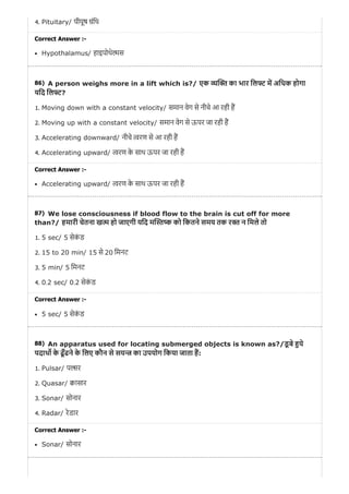 86)
87)
88)
4. Pituitary/ पीयूष ंिथ
Correct Answer :-
Hypothalamus/ हाइपोथे स
A person weighs more in a lift which is?/ एक का भार िल म अिधक होगा
यिद िल ?
1. Moving down with a constant velocity/ समान वेग से नीचे आ रही ह
2. Moving up with a constant velocity/ समान वेग से ऊपर जा रही ह
3. Accelerating downward/ नीचे रण से आ रही ह
4. Accelerating upward/ रण के साथ ऊपर जा रही ह
Correct Answer :-
Accelerating upward/ रण के साथ ऊपर जा रही ह
We lose consciousness if blood flow to the brain is cut off for more
than?/ हमारी चेतना ख हो जाएगी यिद म को िकतने समय तक र न िमले तो
1. 5 sec/ 5 सेकं ड
2. 15 to 20 min/ 15 से 20 िमनट
3. 5 min/ 5 िमनट
4. 0.2 sec/ 0.2 सेकं ड
Correct Answer :-
5 sec/ 5 सेकं ड
An apparatus used for locating submerged objects is known as?/डू बे ये
पदाथ के ढूँढने के िलए कौन से सय का उपयोग िकया जाता ह:
1. Pulsar/ प र
2. Quasar/ ासार
3. Sonar/ सोनार
4. Radar/ रेडार
Correct Answer :-
Sonar/ सोनार
 