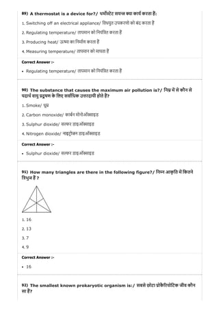 89)
90)
91)
92)
A thermostat is a device for?/ थम ेट सय ा काय करता ह:
1. Switching off an electrical appliance/ िवधयुत उपकरणो को बंद करता ह
2. Regulating temperature/ तापमान को िनयंि त करता ह
3. Producing heat/ ऊ ा का िनमाण करता ह
4. Measuring temperature/ तापमान को मापता ह
Correct Answer :-
Regulating temperature/ तापमान को िनयंि त करता ह
The substance that causes the maximum air pollution is?/ िन म से कौन से
पदाथ वायु दू षण के िलए सवािधक उ रदायी होते ह?
1. Smoke/ धू
2. Carbon monoxide/ काबन मोनोऑ ाइड
3. Sulphur dioxide/ स र डाइऑ ाइड
4. Nitrogen dioxide/ नाइटोजन डाइऑ ाइड
Correct Answer :-
Sulphur dioxide/ स र डाइऑ ाइड
How many triangles are there in the following figure?/ िन न आकृ ित म िकतने
ि भुज ह ?
1. 16
2. 13
3. 7
4. 9
Correct Answer :-
16
The smallest known prokaryotic organism is:/ सबसे छोटा ोकै रयोिटक जीव कौन
सा ह?
 
