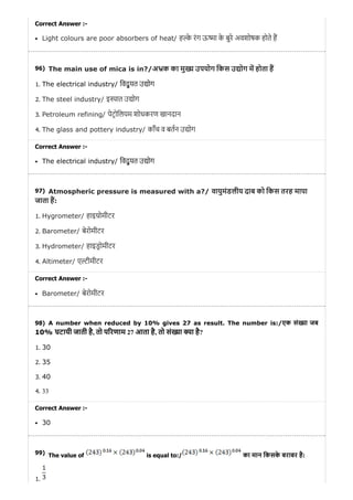 96)
97)
98)
99)
Correct Answer :-
Light colours are poor absorbers of heat/ ह े रंग ऊ ा के बुरे अवशोषक होते ह
The main use of mica is in?/अ क का मु उपयोग िकस उ ोग म होता ह
1. The electrical industry/ िवद् यु त उ ोग
2. The steel industry/ इ ात उ ोग
3. Petroleum refining/ पेटोिलयम शोधकरण खानदान
4. The glass and pottery industry/ काँच व बतन उ ोग
Correct Answer :-
The electrical industry/ िवद् यु त उ ोग
Atmospheric pressure is measured with a?/ वायुमंडलीय दाब को िकस तरह मापा
जाता ह:
1. Hygrometer/ हाइ ोमीटर
2. Barometer/ बेरोमीटर
3. Hydrometer/ हाइडोमीटर
4. Altimeter/ ए ीमीटर
Correct Answer :-
Barometer/ बेरोमीटर
A number when reduced by 10% gives 27 as result. The number is:/एक सं या जब
10% घटायी जाती है, तो प रणाम 27 आता है, तो सं या या है?
1. 30
2. 35
3. 40
4. 33
Correct Answer :-
30
The value of is equal to:/ का मान िकसके बराबर है:
1.
 