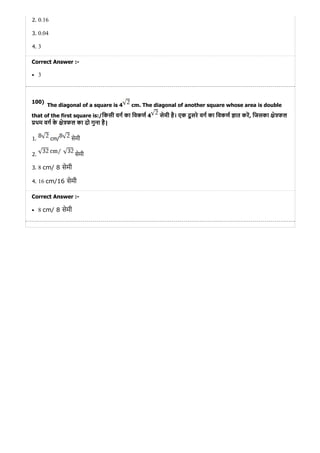 100)
2. 0.16
3. 0.04
4. 3
Correct Answer :-
3
The diagonal of a square is 4 cm. The diagonal of another square whose area is double
that of the first square is:/िकसी वग का िवकण 4 सेमी है। एक दू सरे वग का िवकण ात कर, िजसका े फल
थम वग के े फल का दो गुना है|
1. cm/ सेमी
2. सेमी
3. 8 cm/ 8 सेमी
4. 16 cm/16 सेमी
Correct Answer :-
8 cm/ 8 सेमी
 
