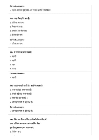 21)
22)
23)
24)
Correct Answer :-
मंडला, मालवा, बुंदेलखंड और िनमाड़ े ों म लोकि य है।
‘अहा िज गी’ ा है?
1. सी रयल का नाम।
2. िफ का नाम।
3. समाचार प का नाम।
4. पि का का नाम।
Correct Answer :-
पि का का नाम।
‘ई’ य से बना श है:
1. पहाड़ी
2. पहािद
3. पहद
4. पाहाड
Correct Answer :-
पहाड़ी
‘राधा नाचती-गाती है।’ का िम वा है:
1. गाना गाती ई राधा नाचती है।
2. नाचती ई राधा गाना गाती है।
3. राधा नाच कर गाती है ।
4. जो नाचती:गाती है, वह राधा है।
Correct Answer :-
जो नाचती:गाती है, वह राधा है।
‘िनत नव लीला लिलत ठािन गोलोक अिजर म।
रमत रािधका संग रास रस रंग िचर म।।’
इसम यु त छ का नाम बताएं ।
1. गीितका छ ।
ै
 