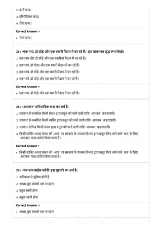 25)
26)
27)
2. बरवै छ ।
3. ह रगीितका छ ।
4. रोला छ ।
Correct Answer :-
रोला छ ।
‘एक गाय, दो घोड़े और एक बकरी मैदान म चर रहे ह।’ इस वा य का शु प िलख।
1. एक गाय और दो घोड़े और एक बक रयां मैदान म चर रहे ह।
2. एक गाय, दो घोडा और एक बकरी मैदान म चर रहे ह।
3. एक गाय, दो घोड़े और एक बकरी मैदान म चर रही है।
4. एक गाय, दो घोड़े और एक बकरी मैदान म चर रहे ह।
Correct Answer :-
एक गाय, दो घोड़े और एक बकरी मैदान म चर रही है।
‘आयकर’ पा रभािषक श द का अथ है:
1. सरकार से स ंिधत िकसी सं था ारा वसूल की जाने वाली रािश ‘आयकर’ कहलाएगी।
2. सरकार से स ंिधत िकसी ारा वसूल की जाने वाली रािश ‘आयकर’ कहलाएगी।
3. सरकार से िभ िकसी सं था ारा वसूल की जाने वाली रािश ‘आयकर’ कहलाएगी।
4. िकसी अथवा सं था की ‘आय’ पर सरकार के राज िवभाग ारा वसूल िकए जाने वाले ‘कर’ के िलए
‘आयकर’ श योग िकया जाता है।
Correct Answer :-
िकसी अथवा सं था की ‘आय’ पर सरकार के राज िवभाग ारा वसूल िकए जाने वाले ‘कर’ के िलए
‘आयकर’ श योग िकया जाता है।
‘सब धान बाईस पसेरी’ इस मुहावरे का अथ है:
1. अिधकता से सुिवधा होती है
2. अ ा-बुरा सबको एक समझना
3. ब त स ी होना
4. ब त महंगी होना
Correct Answer :-
अ ा-बुरा सबको एक समझना
े ी े ी ी ै औ ी े ी ै े ी े ो
 