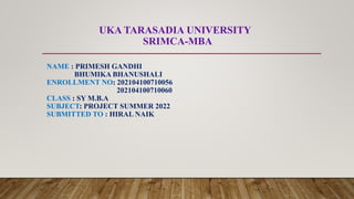 UKA TARASADIA UNIVERSITY
SRIMCA-MBA
NAME : PRIMESH GANDHI
BHUMIKA BHANUSHALI
ENROLLMENT NO: 202104100710056
202104100710060
CLASS : SY M.B.A
SUBJECT: PROJECT SUMMER 2022
SUBMITTED TO : HIRAL NAIK
 