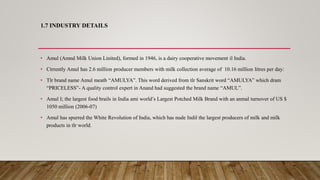 1.7 INDUSTRY DETAILS
• Amul (Amnd Milk Union Linited), formed in 1946, is a dairy cooperative movement il India.
• Ctrrently Amul has 2.6 million producer members with milk collection average of 10.16 million litres per day:
• Tlr brand name Amul meatb “AMULYA”. This word derived from tlr Sanskrit word “AMULYA” which dram
“PRICELESS”- A quality control expert in Anand had suggested the brand name “AMUL”.
• Amul I; the largest food brails in India ami world’s Largest Potched Milk Brand with an anmal turnover of US $
1050 million (2006-07)
• Amul has spurred the White Revolution of India, which has nude Indil the largest producers of milk and milk
products in tlr world.
 