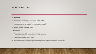 1.8 SWOT ANALYSIS
• Strength:
• Established position in value chain of GCMMF
• procurement set-up backed by cooperative model
• Strong support from GCMMF
Weakness:
• Financial risk profile constrained by high gearing
• Large, debt-funded capex plan
• Susceptibility to changes in government policies and environmental conditions:
 