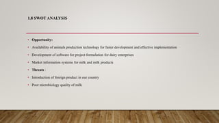 1.8 SWOT ANALYSIS
• Opportunity:
• Availability of animals production technology for faster development and effective implementation
• Development of software for project formulation for dairy enterprises
• Market information systems for milk and milk products
• Threats :
• Introduction of foreign product in our country
• Poor microbiology quality of milk
 