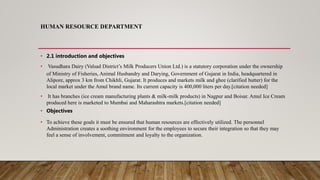 HUMAN RESOURCE DEPARTMENT
• 2.1 introduction and objectives
• Vasudhara Dairy (Valsad District’s Milk Producers Union Ltd.) is a statutory corporation under the ownership
of Ministry of Fisheries, Animal Husbandry and Darying, Government of Gujarat in India, headquartered in
Alipore, approx 3 km from Chikhli, Gujarat. It produces and markets milk and ghee (clarified butter) for the
local market under the Amul brand name. Its current capacity is 400,000 liters per day.[citation needed]
• It has branches (ice cream manufacturing plants & milk-milk products) in Nagpur and Boisar. Amul Ice Cream
produced here is marketed to Mumbai and Maharashtra markets.[citation needed]
• Objectives
• To achieve these goals it must be ensured that human resources are effectively utilized. The personnel
Administration creates a soothing environment for the employees to secure their integration so that they may
feel a sense of involvement, commitment and loyalty to the organization.
 