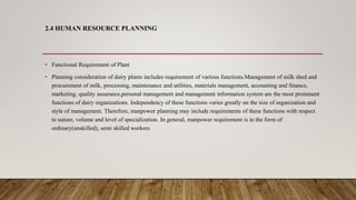 2.4 HUMAN RESOURCE PLANNING
• Functional Requirement of Plant
• Planning consideration of dairy plants includes requirement of various functions.Management of milk shed and
procurement of milk, processing, maintenance and utilities, materials management, accounting and finance,
marketing, quality assurance,personal management and management information system are the most prominent
functions of dairy organizations. Independency of these functions varies greatly on the size of organization and
style of management. Therefore, manpower planning may include requirements of these functions with respect
to nature, volume and level of specialization. In general, manpower requirement is in the form of
ordinary(unskilled), semi skilled workers
 