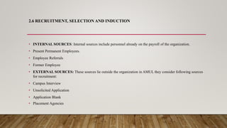 2.6 RECRUITMENT, SELECTION AND INDUCTION
•
• INTERNAL SOURCES: Internal sources include personnel already on the payroll of the organization.
• Present Permanent Employees.
• Employee Referrals
• Former Employee
• EXTERNAL SOURCES: These sources lie outside the organization in AMUL they consider following sources
for recruitment:
• Campus Interview
• Unsolicited Application
• Application Blank
• Placement Agencies
 