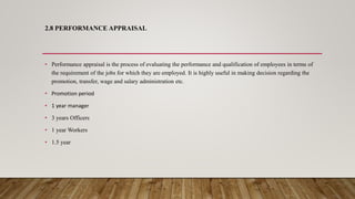 2.8 PERFORMANCE APPRAISAL
• Performance appraisal is the process of evaluating the performance and qualification of employees in terms of
the requirement of the jobs for which they are employed. It is highly useful in making decision regarding the
promotion, transfer, wage and salary administration etc.
• Promotion period
• 1 year manager
• 3 years Officers
• 1 year Workers
• 1.5 year
 