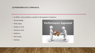 2.8 PERFORMANCE APPRAISAL
• In AMUL various attributes consider for the appraisal of employee.
• Job knowledge
• Work output
• Quality of work
• Interest in work
• Initiatives
• Past records
• Seniority
 