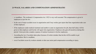 2.9 WAGE, SALARIES AND COMPENSATION ADMINISTRATIO
• In vasudhara , The workmen’s Compensation Act. 1923 is very well executed. The compensation is given lo
employees as per the Act.
• In the case of major accident occur in organization and if any worker gets injure that lime organization take care
of that employee.
• If the employees under medical treatment and unable to came in organization for job, then half salary will be
given to that employee until he/she will again Join organization. Employee also gets all incentives during this
period. Union provides complex expanse of medical treatment to his/her employees.
• According the Act, if accident takes place because of worker mistake than he/she will be unable to get
compensation. But in vasudhara
• even if accident occurs by workers mistake in that case union paid compensation according to injury.
 