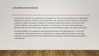 2.10 GRIEVANCE HANDLING
• Grievances are inevitable in an organisation. And important too. They are a part and parcel of any organisation’s
administrative machinery. Employees can have grievances with each other, with their managers or even clients.
A grievance redressal mechanism is important for tracking the number and frequency of grievances which
signify the efficiency of an organisation. The better it is run, the lesser will be that number. Redressing a
grievance effectively and swiftly ensures a high level of trust towards the company and employees feel heard.
• Grievance handling is the management and redressal of grievances by the HR department. It is one of the
responsibilities of the department to set up a formal process to redress employee grievances. In most large
enterprises, an agile and intuitive HR Tech enables this process through a virtual help desk and assists HRs in
swift redressals.
 
