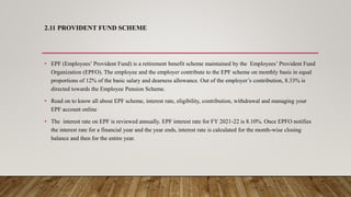 2.11 PROVIDENT FUND SCHEME
• EPF (Employees’ Provident Fund) is a retirement benefit scheme maintained by the Employees’ Provident Fund
Organization (EPFO). The employee and the employer contribute to the EPF scheme on monthly basis in equal
proportions of 12% of the basic salary and dearness allowance. Out of the employer’s contribution, 8.33% is
directed towards the Employee Pension Scheme.
• Read on to know all about EPF scheme, interest rate, eligibility, contribution, withdrawal and managing your
EPF account online
• The interest rate on EPF is reviewed annually. EPF interest rate for FY 2021-22 is 8.10%. Once EPFO notifies
the interest rate for a financial year and the year ends, interest rate is calculated for the month-wise closing
balance and then for the entire year.
 