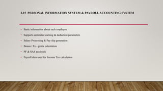 2.15 PERSONAL INFORMATION SYSTEM & PAYROLLACCOUNTING SYSTEM
• Basic information about each employee
• Supports unlimited earning & deduction parameters
• Salary Processing & Pay slip generation
• Bonus / Ex - gratia calculation
• PF & SAS passbook
• Payroll data used for Income Tax calculation
:
 