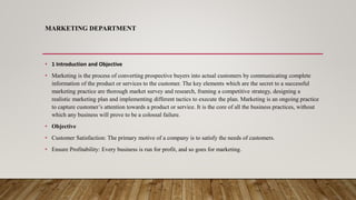 MARKETING DEPARTMENT
• 1 Introduction and Objective
• Marketing is the process of converting prospective buyers into actual customers by communicating complete
information of the product or services to the customer. The key elements which are the secret to a successful
marketing practice are thorough market survey and research, framing a competitive strategy, designing a
realistic marketing plan and implementing different tactics to execute the plan. Marketing is an ongoing practice
to capture customer’s attention towards a product or service. It is the core of all the business practices, without
which any business will prove to be a colossal failure.
• Objective
• Customer Satisfaction: The primary motive of a company is to satisfy the needs of customers.
• Ensure Profitability: Every business is run for profit, and so goes for marketing.
 