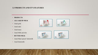 3.3 PRODUCTS AND IT’S FEATURES
• PRODUCTS
• ALL LIQUID MILK
• Amul gold.
• Amul sakti
• Amul taaza
• Amul Milk and slim
• BUTTER MILK
• Amul Masti spiced buttermilk
• Amul buttermilk
 