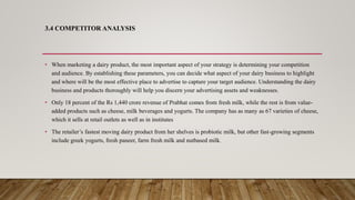 3.4 COMPETITOR ANALYSIS
• When marketing a dairy product, the most important aspect of your strategy is determining your competition
and audience. By establishing these parameters, you can decide what aspect of your dairy business to highlight
and where will be the most effective place to advertise to capture your target audience. Understanding the dairy
business and products thoroughly will help you discern your advertising assets and weaknesses.
• Only 18 percent of the Rs 1,440 crore revenue of Prabhat comes from fresh milk, while the rest is from value-
added products such as cheese, milk beverages and yogurts. The company has as many as 67 varieties of cheese,
which it sells at retail outlets as well as in institutes
• The retailer’s fastest moving dairy product from her shelves is probiotic milk, but other fast-growing segments
include greek yogurts, fresh paneer, farm fresh milk and nutbased milk.
 