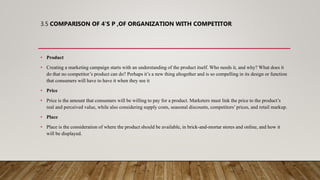 3.5 COMPARISON OF 4’S P ,OF ORGANIZATION WITH COMPETITOR
• Product
• Creating a marketing campaign starts with an understanding of the product itself. Who needs it, and why? What does it
do that no competitor’s product can do? Perhaps it’s a new thing altogether and is so compelling in its design or function
that consumers will have to have it when they see it
• Price
• Price is the amount that consumers will be willing to pay for a product. Marketers must link the price to the product’s
real and perceived value, while also considering supply costs, seasonal discounts, competitors’ prices, and retail markup.
• Place
• Place is the consideration of where the product should be available, in brick-and-mortar stores and online, and how it
will be displayed.
 