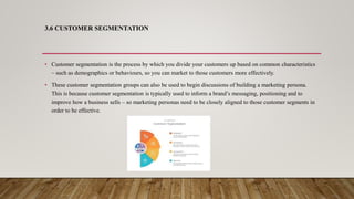 3.6 CUSTOMER SEGMENTATION
• Customer segmentation is the process by which you divide your customers up based on common characteristics
– such as demographics or behaviours, so you can market to those customers more effectively.
• These customer segmentation groups can also be used to begin discussions of building a marketing persona.
This is because customer segmentation is typically used to inform a brand’s messaging, positioning and to
improve how a business sells – so marketing personas need to be closely aligned to those customer segments in
order to be effective.
 