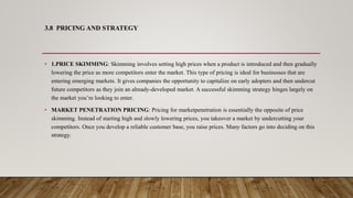 3.8 PRICING AND STRATEGY
• 1.PRICE SKIMMING: Skimming involves setting high prices when a product is introduced and then gradually
lowering the price as more competitors enter the market. This type of pricing is ideal for businesses that are
entering emerging markets. It gives companies the opportunity to capitalize on early adopters and then undercut
future competitors as they join an already-developed market. A successful skimming strategy hinges largely on
the market you’re looking to enter.
• MARKET PENETRATION PRICING: Pricing for marketpenetration is essentially the opposite of price
skimming. Instead of starting high and slowly lowering prices, you takeover a market by undercutting your
competitors. Once you develop a reliable customer base, you raise prices. Many factors go into deciding on this
strategy,
 