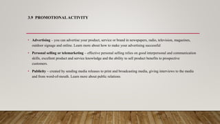 3.9 PROMOTIONALACTIVITY
• Advertising – you can advertise your product, service or brand in newspapers, radio, television, magazines,
outdoor signage and online. Learn more about how to make your advertising successful
• Personal selling or telemarketing – effective personal selling relies on good interpersonal and communication
skills, excellent product and service knowledge and the ability to sell product benefits to prospective
customers.
• Publicity – created by sending media releases to print and broadcasting media, giving interviews to the media
and from word-of-mouth. Learn more about public relations.
 