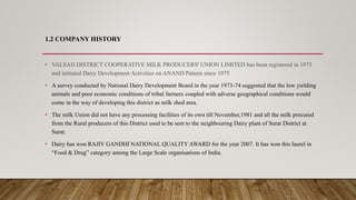 1.2 COMPANY HISTORY
• VALSAD DISTRICT COOPERATIVE MILK PRODUCERS' UNION LIMITED has been registered in 1973
and initiated Dairy Development Activities on ANAND Pattern since 1975
• A survey conducted by National Dairy Development Board in the year 1973-74 suggested that the low yielding
animals and poor economic conditions of tribal farmers coupled with adverse geographical conditions would
come in the way of developing this district as milk shed area.
• The milk Union did not have any processing facilities of its own till November,1981 and all the milk procured
from the Rural producers of this District used to be sent to the neighbouring Dairy plant of Surat District at
Surat.
• Dairy has won RAJIV GANDHI NATIONAL QUALITY AWARD for the year 2007. It has won this laurel in
“Food & Drug” category among the Large Scale organisations of India.
 