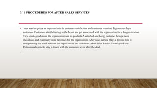 3.11 PROCEDURES FOR AFTER SALES SERVICES
• sales service plays an important role in customer satisfaction and customer retention. It generates loyal
customers.Customers start believing in the brand and get associated with the organization for a longer duration.
They speak good about the organization and its products.A satisfied and happy customer brings more
individuals and eventually more revenues for the organization. After sales service plays a pivotal role in
strengthening the bond between the organization and customers.After Sales Service TechniquesSales
Professionals need to stay in touch with the customers even after the deal.
,
 