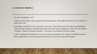 1.4 COMPANY PROFILE
• The year of established - 1973
• A quality control expert in Anand suggested the brand languages. Amul products have been in use in millions of
homes since 1946.
• Amul Butter, Amul Milk Powder, Amul Ghee, Amul spray, Amul Cheese, Amul Chocolates, Amul Shrikhand,
Amul Ice cream, Nutramul, Amul Milk and Amulya have made Amul a leadingname “Amul,” from the Sanskrit
“Amoolya,” Variants, all meaning “priceless”, are found in several Indian food brand in India.
• In 2005, Vasudhara Dairy planned to set up a new milk processing plant with a capacity of 200,000 l per day at
Boisar, Maharashtra, to increase production capacity and to meet the growing market demand.
 