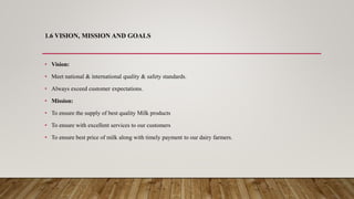 1.6 VISION, MISSION AND GOALS
• Vision:
• Meet national & international quality & safety standards.
• Always exceed customer expectations.
• Mission:
• To ensure the supply of best quality Milk products
• To ensure with excellent services to our customers
• To ensure best price of milk along with timely payment to our dairy farmers.
 