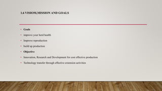 1.6 VISIOM,MISSION AND GOALS
• Goals
• improve your herd health
• Improve reproduction
• build up production
• Objective
• Innovation, Research and Development for cost effective production
• Technology transfer through effective extension activities
 