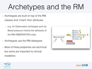 Archetypes and the RM
Archetypes are built on top of the RM
classes and ‘inherit’ their attributes
e.g. An Observation archetype such as
Blood pressure inherits the attributes of
the RM OBSERVATION class
Archetypes use the RM datatypes
Most of these properties are technical
but some are important to clinical
modellers
 