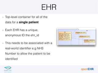 EHR
Top-level container for all of the
data for a single patient
Each EHR has a unique,
anonymous ID the ehr_id
This needs to be associated with a
real-world identifier e.g NHS
Number to allow the patient to be
identified
 